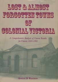 Book, Lost and almost forgotten towns of colonial Victoria: a comprehensive analysis of census results for Victoria, 1841 - 1901, 2003
