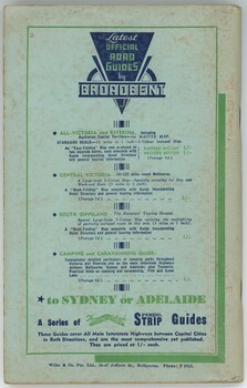 "Latest Official Road Guides by Broadbent"
"All-Victoria and Riverina, Including Australian Capital Territory-The Master Map. Standard Scale-13 miles to 1 inch---3-colour indexed map. An "easy-folding" Map now produced in two separate halves, each complete with Guide incorporating Hotel Directory and general touring information."
"Central Victoria - 60-120 miles round Melbourne. A large-scale 3-colour Map---Specially compiled for Day and Week-end Runs (5 miles to 1 inch). / a "book-folding" Map complete with Guide Incorporating Hotel Directory and general touring information"
"South Gippsland - The Motorists Touring Ground. Special Large-Scale 3-Colour Map covering the multiplicity of perfectly surfaced roads in this area (5 miles to 1 inch). / A "Book-folding" map complete with guide incorporating hotel directory and general touring information."
"Camping and Caravanning Guide: / Incorporates detailed particulars of camping parks throughout Victoria and Riverina and on the main Interstate Highways between Melbourne, Sydney and Adelaide: also Tasmania. Practical hints on camping and caravanning. Fish and Game laws."
"to SYDNEY or ADELAIDE / A series of [There and Back] Speedo Strip Guides / These Guides cover All Main Interstate Highways between Capital Cities in both directions, and are the most comprehensive yet published. They are priced at 1/- each."