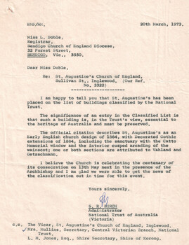 This document is a formal letter from the National Trust of Australia (Victoria) to Miss L. Doble, Registrar of the Bendigo Church of England Diocese, dated March 20, 1973. St. Augustine's Church of England in Inglewood has been officially placed on the National Trust's Classified List. This classification recognizes the church as essential to Australia's heritage and emphasizes its preservation. The church features an Early English design from 1864 and Decorated Gothic extensions from 1884.Notable elements include the sanctuary with the Catto Memorial window and interior cusped arcading of the wainscot. Architectural attribution is given to Vahland and Getzschmann for one or both sections. The church is about to celebrate the centenary of its consecration on May 13, with the Archbishop expected to attend.