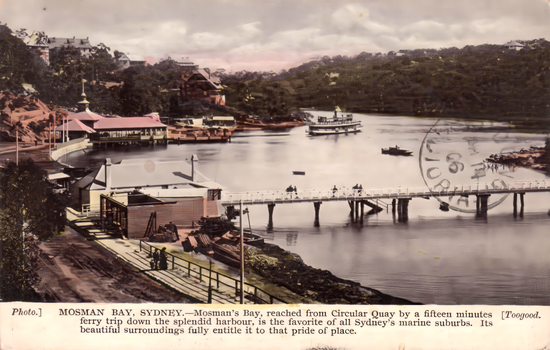 This coloured card shows Mosman Bay with ferries, boats, wharves and a footbridge; on the card is printed “Photo.] MOSMAN BAY, SYDNEY.—Mosman’s Bay, reached from Circular Quay by a fifteen minutes ferry trip down the splendid harbour, is the favorite of all Sydney’s marine suburbs. Its beautiful surroundings fully entitle it to that pride of place. [Toogood.”