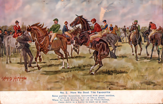 This coloured card shows jockeys and racehorses gathering before a race, with one horse rearing: On the card is printed “CHARLES HAMMOND. No. 2. How We Beat The Favourite Some parting injunction, bestowed with great unction, I tried to recall, but forgot like a dunce, When Reginald Murray, full tilt on White Surrey, Came down in a hurry to start us at once.”