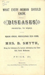 Booklet, Smyth, Brettena, What every woman should know.  Diseases incidental to women. their cause, prevention and cure. Being the substance of a lecture delivered at the Town Hall, North Melbourne, 1895