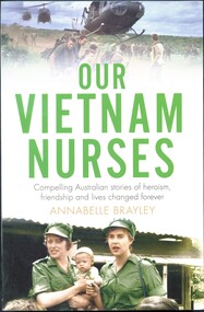 Illustrated paperback book. Front cover has two coloured photographs: one is of a group of soldiers with three helicopters about to land (members of 5 platoon B Company 7RAR wait for US Army helicopters waiting to take them back to Nui Dat after completion of Operation Ulmarra). The other is of two women wearing green uniforms and peaked caps holding a baby and standing in front of a building with a corrugated roof (RAANC Margaret Ahern and Terrie Roche with children of Hoa Long village). Title (green and black ink) and author's name (light brown ink) are printed between these photos. Spine has 2 women in uniform (RAANC Margaret Ahern and Terrie Roche) and the publisher's name.  The back cover has a summary of the book printed below five photographs, nurse (Janice Hilton) with patient; nurse (June Minchow) with patient; man (Phil Badcock) and woman (RAANC Di Lawrence); unidentified nurse with four patients strapped to stretchers inside an RAAF Hercules aircraft; two nurses (Von Clinch and Maureen Spicer) with children (at Bien Hoa provincial hospital).            
