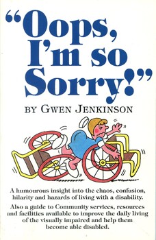 Front cover of book (white background) "Oops, I'm so Sorry!" (blue print) by Gwen Jenkinson (black print) under this is a coloured illustration of a nurse tripping over two wheelchairs. Under this in black print are the words "A humorous insight into the chaos, confusion, Hilarity and hazards of living with a disability. Also a guide to Community services, resources and facilities available to improve the daily living of the visually impaired and allow them to become able disabled.
