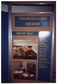 COL photo of one panel from a large freestanding display board. Under the heading, "PAIN NEEDS ACTION FOR RELIEF" is the sub-heading "HAVE YOU TRIED-", followed by a list of suggested actions. These include: electric blankets, gentle exercise, medication, cold packs, massage, resting, support groups, talking to a friend, physiotherapy, splints, and relaxation classes. The first two or three items on the list are obscured by a patch of reflected light shining on the photo image. There are also two photos on the display panel. The first is a photo of various heating aids such as mittens, a blanket and electric blanket, and a hot water bottle. The second photo someone lying on a treatment bed while receiving treatment from a practioner.