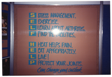 COL photo of one panel from a large freestanding display board. Using the words 'Self Help' as an acronym, the panel contains the following text: S STRESS MANAGEMENT. E EXERCISE. L LEARN ABOUT ARTHRITIS. F FIND THE FACILITIES. H HEAT HELPS PAIN. E EAT APPROPRIATELY. L LIVE! P PROTECT YOUR JOINTS. This is followed by some text in italics, "Can change your outlook".